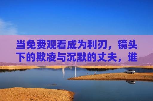 当免费观看成为利刃,镜头下的欺凌与沉默的丈夫,谁在撕裂尊严?镜头欺凌与沉默丈夫,谁在撕裂尊严? 当免费观看成为利刃,镜头下的欺凌与沉默的丈夫,谁在撕裂尊严?镜头欺凌与沉默丈夫,谁在撕裂尊严?