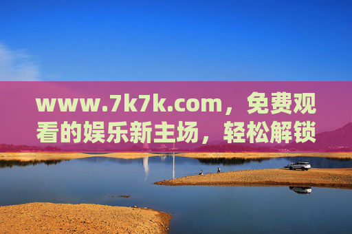 www.7k7k.com，免费观看的娱乐新主场，轻松解锁多样乐趣，7k7k.com，免费娱乐新主场，轻松解锁多样乐趣