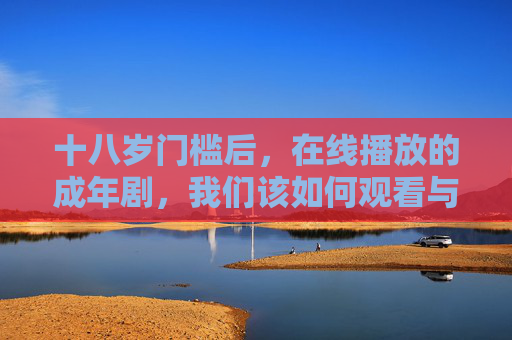 十八岁门槛后,在线播放的成年剧,我们该如何观看与思考?成年后,在线成年剧,如何观看与思考? 十八岁门槛后,在线播放的成年剧,我们该如何观看与思考?成年后,在线成年剧,如何观看与思考?