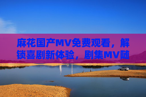 麻花国产MV免费观看,解锁喜剧新体验,剧集MV随心看,麻花国产MV免费看,解锁喜剧剧集新体验 麻花国产MV免费观看,解锁喜剧新体验,剧集MV随心看,麻花国产MV免费看,解锁喜剧剧集新体验