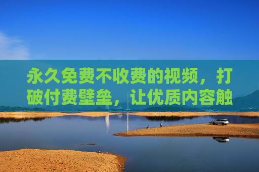 永久免费不收费的视频，打破付费壁垒，让优质内容触手可及，永久免费打破付费壁垒，优质内容触手可及