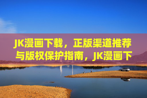 JK漫画下载,正版渠道推荐与版权保护指南,JK漫画下载,正版渠道推荐与版权保护指南 JK漫画下载,正版渠道推荐与版权保护指南,JK漫画下载,正版渠道推荐与版权保护指南