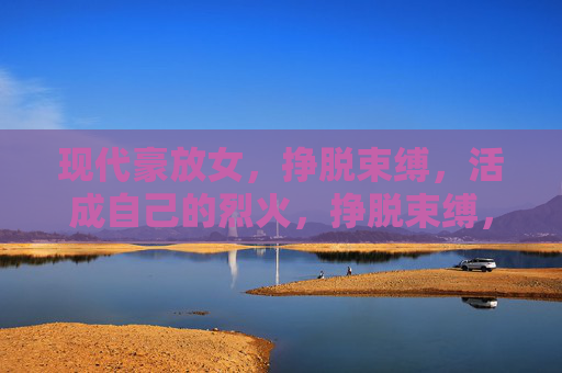 现代豪放女,挣脱束缚,活成自己的烈火,挣脱束缚,活成烈火 现代豪放女,挣脱束缚,活成自己的烈火,挣脱束缚,活成烈火