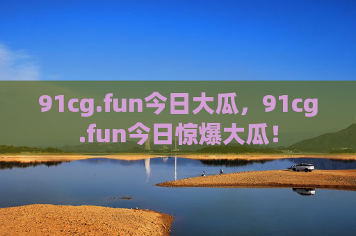 91cg.fun今日大瓜，91cg.fun今日惊爆大瓜！