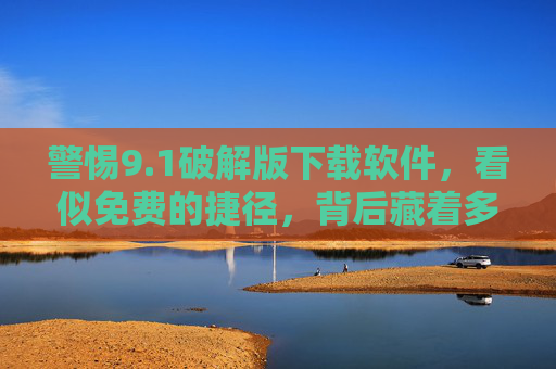 警惕9.1破解版下载软件，看似免费的捷径，背后藏着多少陷阱？警惕9.1破解版下载软件，免费捷径背后的陷阱