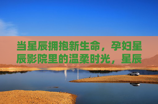 当星辰拥抱新生命,孕妇星辰影院里的温柔时光,星辰孕时光,温柔拥抱新生命 当星辰拥抱新生命,孕妇星辰影院里的温柔时光,星辰孕时光,温柔拥抱新生命