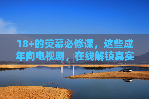 18+的荧幕必修课,这些成年向电视剧,在线解锁真实世界,18+荧幕必修课,解锁成年世界的真实剧集 18+的荧幕必修课,这些成年向电视剧,在线解锁真实世界,18+荧幕必修课,解锁成年世界的真实剧集