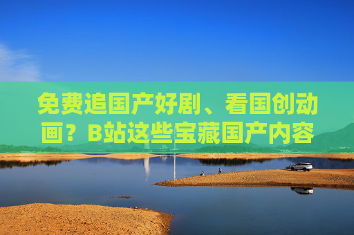 免费追国产好剧、看国创动画?B站这些宝藏国产内容,不用会员也能刷!B站国产好剧&国创动画免费看!宝藏内容无需会员 免费追国产好剧、看国创动画?B站这些宝藏国产内容,不用会员也能刷!B站国产好剧&国创动画免费看!宝藏内容无需会员