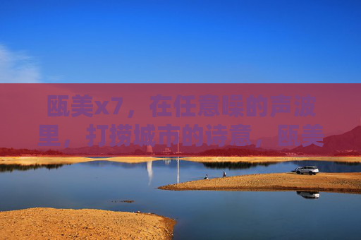 瓯美x7,在任意噪的声波里,打捞城市的诗意,瓯美x7,任意噪声波里,打捞城市诗意 瓯美x7,在任意噪的声波里,打捞城市的诗意,瓯美x7,任意噪声波里,打捞城市诗意