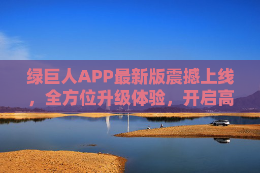 绿巨人APP最新版震撼上线，全方位升级体验，开启高效新生活！绿巨人APP最新版震撼上线，全方位升级开启高效新生活
