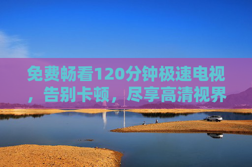 免费畅看120分钟极速电视，告别卡顿，尽享高清视界，免费畅看120分钟极速电视，告别卡顿，尽享高清视界