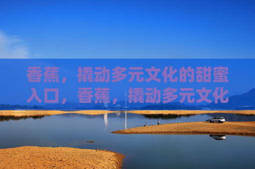 香蕉,撬动多元文化的甜蜜入口,香蕉,撬动多元文化的甜蜜入口 香蕉,撬动多元文化的甜蜜入口,香蕉,撬动多元文化的甜蜜入口