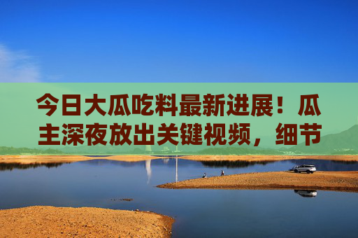今日大瓜吃料最新进展!瓜主深夜放出关键视频,细节曝光后网友吵翻,这瓜保熟吗?大瓜最新进展!瓜主深夜放关键视频,细节曝光引网友吵翻 今日大瓜吃料最新进展!瓜主深夜放出关键视频,细节曝光后网友吵翻,这瓜保熟吗?大瓜最新进展!瓜主深夜放关键视频,细节曝光引网友吵翻