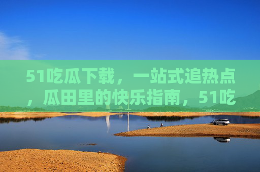 51吃瓜下载,一站式追热点,瓜田里的快乐指南,51吃瓜下载,一站式追热点,瓜田快乐指南 51吃瓜下载,一站式追热点,瓜田里的快乐指南,51吃瓜下载,一站式追热点,瓜田快乐指南