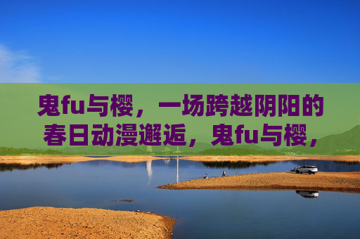 鬼fu与樱,一场跨越阴阳的春日动漫邂逅,鬼fu与樱,跨越阴阳的动漫春日邂逅 鬼fu与樱,一场跨越阴阳的春日动漫邂逅,鬼fu与樱,跨越阴阳的动漫春日邂逅