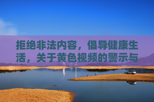 拒绝非法内容,倡导健康生活,关于黄色视频的警示与正确引导,黄色视频警示,拒绝非法,守护健康 拒绝非法内容,倡导健康生活,关于黄色视频的警示与正确引导,黄色视频警示,拒绝非法,守护健康