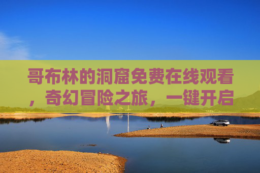 哥布林的洞窟免费在线观看，奇幻冒险之旅，一键开启地下秘境，奇幻冒险地下秘境，哥布林的洞窟免费在线观看