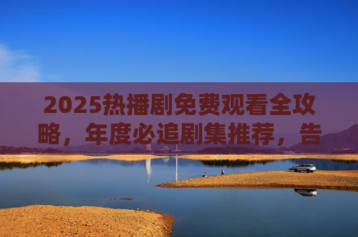 2025热播剧免费观看全攻略,年度必追剧集推荐,告别VIP烦恼!2025年度必追热播剧免费观看全攻略,告别VIP烦恼 2025热播剧免费观看全攻略,年度必追剧集推荐,告别VIP烦恼!2025年度必追热播剧免费观看全攻略,告别VIP烦恼