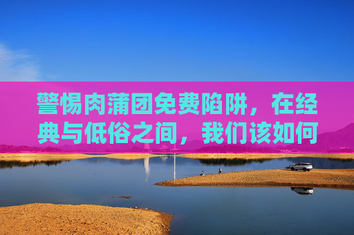 警惕肉蒲团免费陷阱,在经典与低俗之间,我们该如何选择?警惕肉蒲团免费陷阱,在经典与低俗间如何选择? 警惕肉蒲团免费陷阱,在经典与低俗之间,我们该如何选择?警惕肉蒲团免费陷阱,在经典与低俗间如何选择?