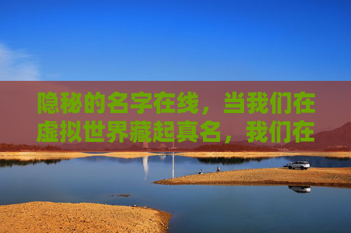 隐秘的名字在线,当我们在虚拟世界藏起真名,我们在藏什么?虚拟世界藏真名,我们在隐藏什么? 隐秘的名字在线,当我们在虚拟世界藏起真名,我们在藏什么?虚拟世界藏真名,我们在隐藏什么?