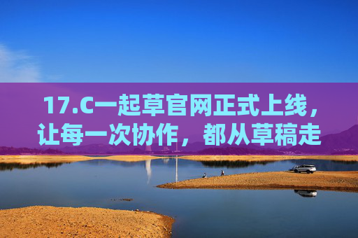 17.C一起草官网正式上线，让每一次协作，都从草稿走向精品，17.C一起草官网上线，协作从草稿走向精品