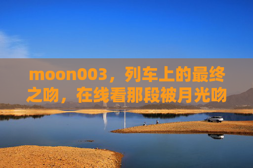 moon003,列车上的最终之吻,在线看那段被月光吻过的告别,列车月光的最终吻别 moon003,列车上的最终之吻,在线看那段被月光吻过的告别,列车月光的最终吻别