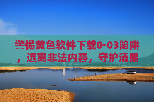 警惕黄色软件下载0·03陷阱,远离非法内容,守护清朗网络,警惕黄色软件下载0·03陷阱,守护清朗网络 警惕黄色软件下载0·03陷阱,远离非法内容,守护清朗网络,警惕黄色软件下载0·03陷阱,守护清朗网络