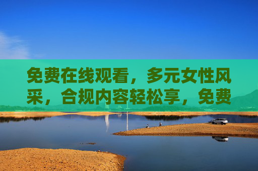 免费在线观看,多元女性风采,合规内容轻松享,免费观看多元女性风采,合规内容轻松享 免费在线观看,多元女性风采,合规内容轻松享,免费观看多元女性风采,合规内容轻松享
