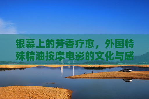 银幕上的芳香疗愈，外国特殊精油按摩电影的文化与感官之旅，银幕芳疗，外国精油按摩电影的文化与感官之旅