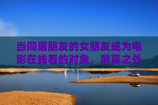 当同居朋友的女朋友成为电影在线看的对象,屏幕之外的边界与尊重,屏幕之外,好友女友在线看的边界与尊重 当同居朋友的女朋友成为电影在线看的对象,屏幕之外的边界与尊重,屏幕之外,好友女友在线看的边界与尊重