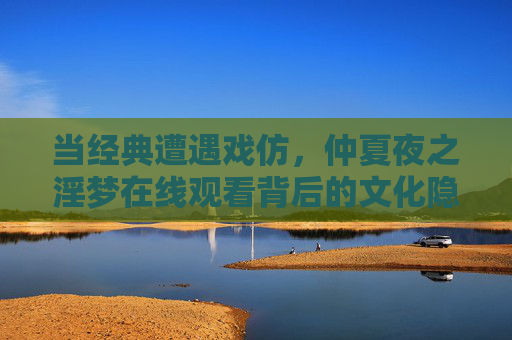 当经典遭遇戏仿,仲夏夜之淫梦在线观看背后的文化隐忧?当经典遭遇戏仿,仲夏夜之淫梦在线观看的文化隐忧 当经典遭遇戏仿,仲夏夜之淫梦在线观看背后的文化隐忧?当经典遭遇戏仿,仲夏夜之淫梦在线观看的文化隐忧