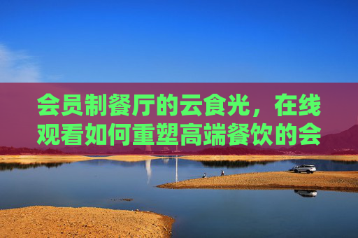 会员制餐厅的云食光，在线观看如何重塑高端餐饮的会员体验，会员制餐厅的云食光，在线观看重塑高端会员体验