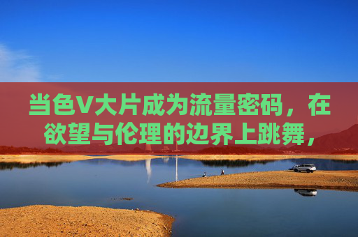 当色V大片成为流量密码，在欲望与伦理的边界上跳舞，色V大片，流量密码与欲望伦理的边界之舞