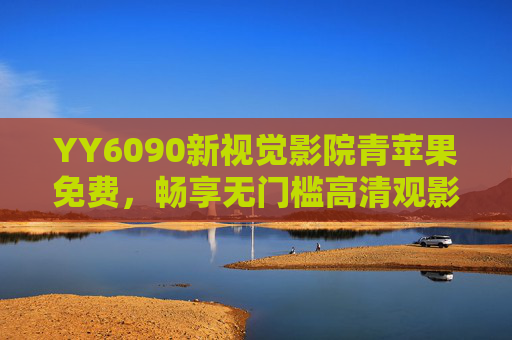 YY6090新视觉影院青苹果免费,畅享无门槛高清观影,海量资源一键触达,YY6090新视觉影院,青苹果免费畅享高清海量资源 YY6090新视觉影院青苹果免费,畅享无门槛高清观影,海量资源一键触达,YY6090新视觉影院,青苹果免费畅享高清海量资源