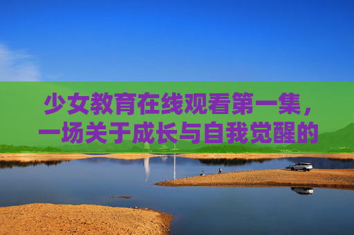 少女教育在线观看第一集,一场关于成长与自我觉醒的启蒙之旅,少女教育,成长与自我觉醒的启蒙之旅 少女教育在线观看第一集,一场关于成长与自我觉醒的启蒙之旅,少女教育,成长与自我觉醒的启蒙之旅