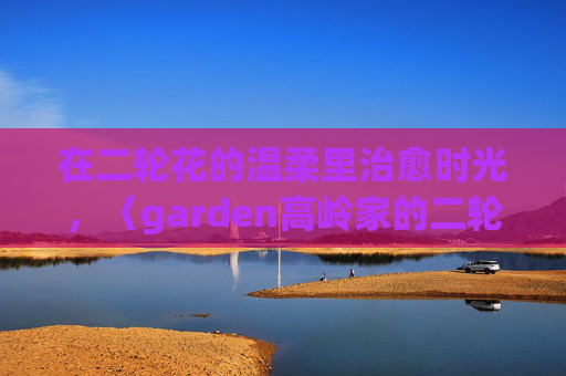在二轮花的温柔里治愈时光,〈garden高岭家的二轮花〉动漫免费观看指南,〈garden高岭家的二轮花〉,治愈时光的动漫免费观看指南 在二轮花的温柔里治愈时光,〈garden高岭家的二轮花〉动漫免费观看指南,〈garden高岭家的二轮花〉,治愈时光的动漫免费观看指南