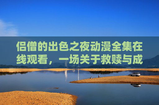 侣僧的出色之夜动漫全集在线观看,一场关于救赎与成长的奇幻之旅,侣僧的出色之夜,救赎与成长的奇幻之旅 侣僧的出色之夜动漫全集在线观看,一场关于救赎与成长的奇幻之旅,侣僧的出色之夜,救赎与成长的奇幻之旅
