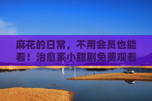 麻花的日常,不用会员也能看!治愈系小甜剧免费观看入口大公开,麻花的日常,治愈系小甜剧免费观看入口大公开 麻花的日常,不用会员也能看!治愈系小甜剧免费观看入口大公开,麻花的日常,治愈系小甜剧免费观看入口大公开