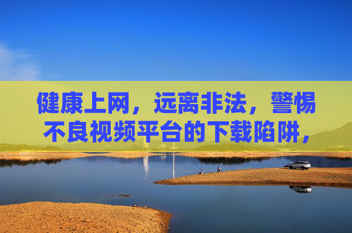 健康上网,远离非法,警惕不良视频平台的下载陷阱,警惕不良视频平台下载陷阱,健康上网远离非法 健康上网,远离非法,警惕不良视频平台的下载陷阱,警惕不良视频平台下载陷阱,健康上网远离非法