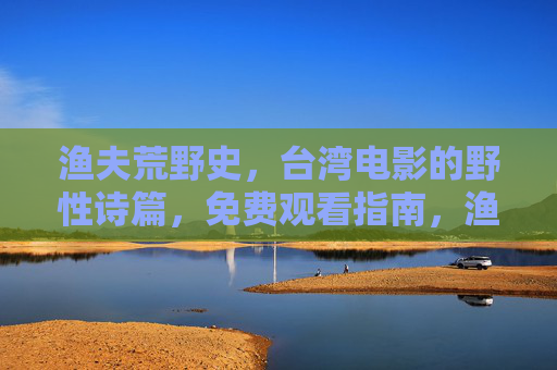 渔夫荒野史,台湾电影的野性诗篇,免费观看指南,渔夫荒野史,台湾电影的野性诗篇与免费观看指南 渔夫荒野史,台湾电影的野性诗篇,免费观看指南,渔夫荒野史,台湾电影的野性诗篇与免费观看指南