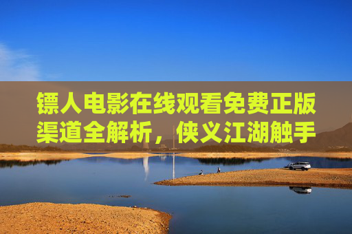 镖人电影在线观看免费正版渠道全解析，侠义江湖触手可及，镖人电影免费正版渠道全解析，侠义江湖触手可及