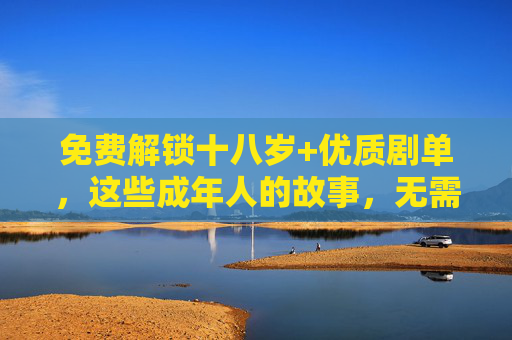 免费解锁十八岁+优质剧单，这些成年人的故事，无需付费也能看，免费解锁十八岁+优质剧单，成年人的故事无需付费看