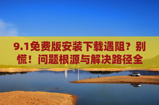 9.1免费版安装下载遇阻？别慌！问题根源与解决路径全解析，1免费版安装下载遇阻，问题根源与解决路径全解析