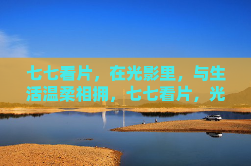 七七看片,在光影里,与生活温柔相拥,七七看片,光影与生活的温柔相拥 七七看片,在光影里,与生活温柔相拥,七七看片,光影与生活的温柔相拥