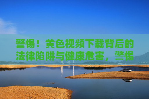 警惕!黄色视频下载背后的法律陷阱与健康危害,警惕!黄色视频下载的法律陷阱与健康危害 警惕!黄色视频下载背后的法律陷阱与健康危害,警惕!黄色视频下载的法律陷阱与健康危害
