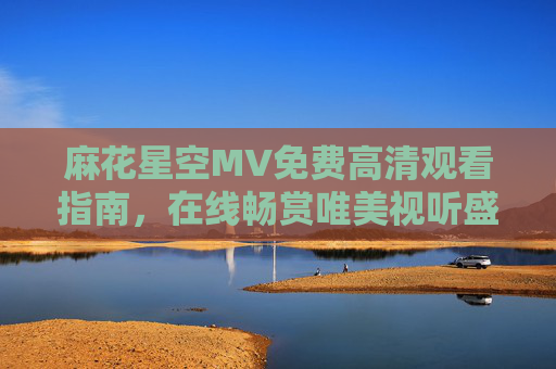 麻花星空MV免费高清观看指南,在线畅赏唯美视听盛宴,麻花星空MV免费高清观看指南 麻花星空MV免费高清观看指南,在线畅赏唯美视听盛宴,麻花星空MV免费高清观看指南