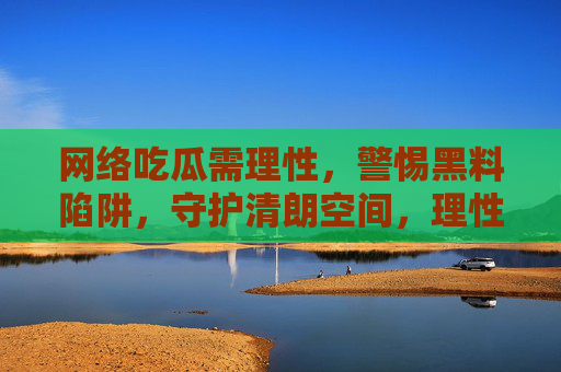 网络吃瓜需理性，警惕黑料陷阱，守护清朗空间，理性吃瓜，警惕黑料，守护清朗空间