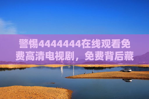 警惕4444444在线观看免费高清电视剧，免费背后藏着哪些风险？警惕4444444免费看高清剧，背后暗藏哪些风险？