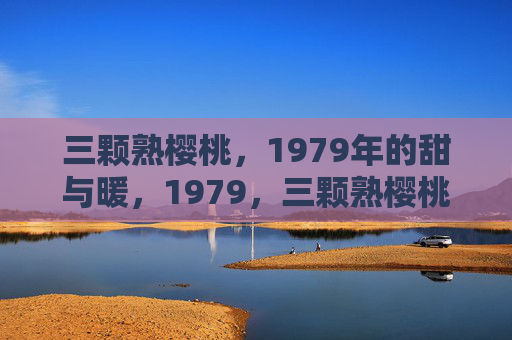 三颗熟樱桃,1979年的甜与暖,1979,三颗熟樱桃的甜与暖 三颗熟樱桃,1979年的甜与暖,1979,三颗熟樱桃的甜与暖