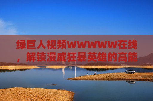 绿巨人视频WWWWW在线,解锁漫威狂暴英雄的高能时刻!绿巨人狂暴英雄高能时刻在线解锁 绿巨人视频WWWWW在线,解锁漫威狂暴英雄的高能时刻!绿巨人狂暴英雄高能时刻在线解锁